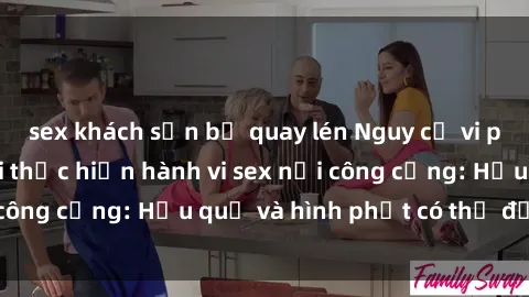 sex khách sạn bị quay lén Nguy cơ vi phạm pháp luật khi thực hiện hành vi sex nơi công cộng: Hậu quả và hình phạt có thể đối mặt