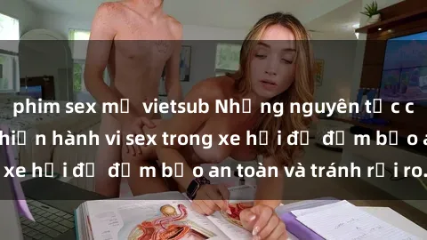 phim sex mỹ vietsub Những nguyên tắc cần nhớ khi thực hiện hành vi sex trong xe hơi để đảm bảo an toàn và tránh rủi ro.