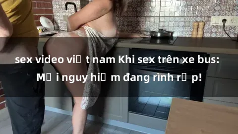 sex video việt nam Khi sex trên xe bus: Mối nguy hiểm đang rình rập!