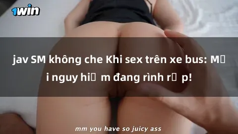 jav SM không che Khi sex trên xe bus: Mối nguy hiểm đang rình rập!