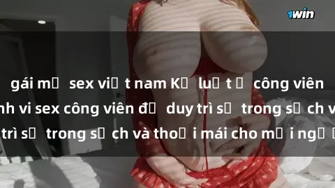 gái mỹ sex việt nam Kỷ luật ở công viên: Chấn chỉnh hành vi sex công viên để duy trì sự trong sạch và thoải mái cho mọi người.