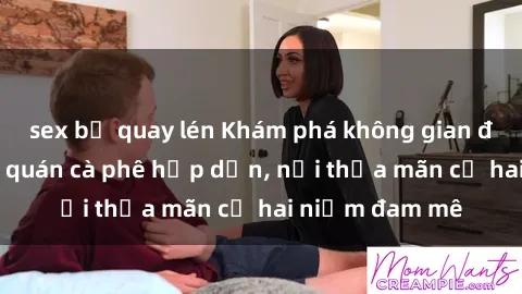 sex bị quay lén Khám phá không gian độc đáo tại sex quán cà phê hấp dẫn, nơi thỏa mãn cả hai niềm đam mê