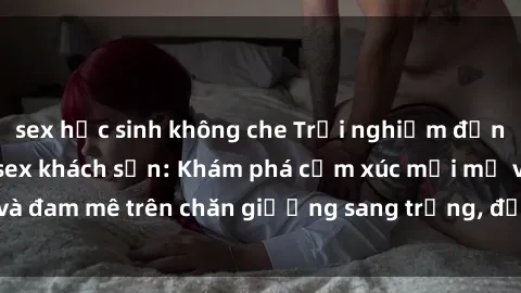 sex học sinh không che Trải nghiệm đỉnh cao tình yêu tại sex khách sạn: Khám phá cảm xúc mới mẻ và đam mê trên chăn giường sang trọng, độc đáo, không giới hạn.