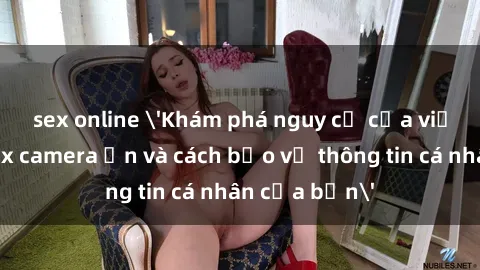sex online 'Khám phá nguy cơ của việc sử dụng sex camera ẩn và cách bảo vệ thông tin cá nhân của bạn'