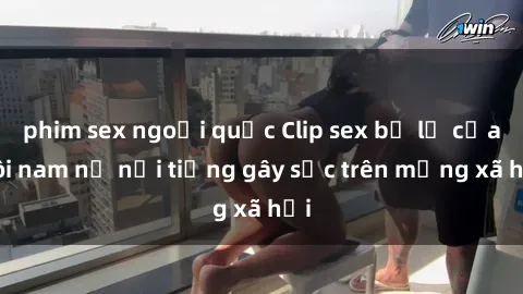 phim sex ngoại quốc Clip sex bị lộ của đôi nam nữ nổi tiếng gây sốc trên mạng xã hội