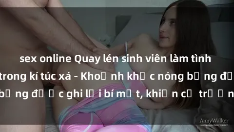 sex online Quay lén sinh viên làm tình ngay trên giường trong kí túc xá - Khoảnh khắc nóng bỏng được ghi lại bí mật, khiến cả trường học xôn xao.