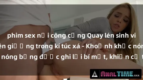 phim sex nơi công cộng Quay lén sinh viên làm tình ngay trên giường trong kí túc xá - Khoảnh khắc nóng bỏng được ghi lại bí mật, khiến cả trường học xôn xao.