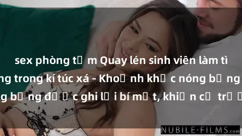 sex phòng tắm Quay lén sinh viên làm tình ngay trên giường trong kí túc xá - Khoảnh khắc nóng bỏng được ghi lại bí mật, khiến cả trường học xôn xao.