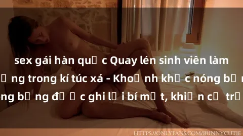 sex gái hàn quốc Quay lén sinh viên làm tình ngay trên giường trong kí túc xá - Khoảnh khắc nóng bỏng được ghi lại bí mật, khiến cả trường học xôn xao.