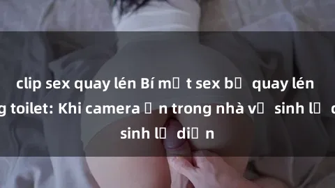 clip sex quay lén Bí mật sex bị quay lén trong toilet: Khi camera ẩn trong nhà vệ sinh lộ diện