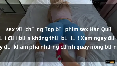 sex vợ chồng Top bộ phim sex Hàn Quốc hot nhất mọi thời đại bạn không thể bỏ lỡ! Xem ngay để khám phá những cảnh quay nóng bỏng, đầy nghẹt thở!