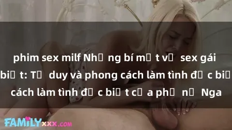 phim sex milf Những bí mật về sex gái Nga mà bạn chưa biết: Tư duy và phong cách làm tình đặc biệt của phụ nữ Nga