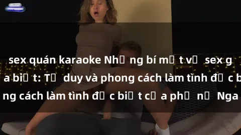 sex quán karaoke Những bí mật về sex gái Nga mà bạn chưa biết: Tư duy và phong cách làm tình đặc biệt của phụ nữ Nga