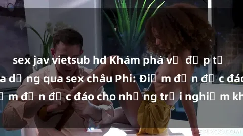 sex jav vietsub hd Khám phá vẻ đẹp tự nhiên và văn hóa đa dạng qua sex châu Phi: Điểm đến độc đáo cho những trải nghiệm khó quên