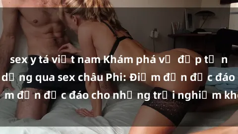 sex y tá việt nam Khám phá vẻ đẹp tự nhiên và văn hóa đa dạng qua sex châu Phi: Điểm đến độc đáo cho những trải nghiệm khó quên