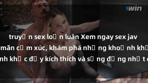 truyện sex loạn luân Xem ngay sex jav không che để thỏa mãn cảm xúc, khám phá những khoảnh khắc đầy kích thích và sống động nhất chỉ trong click!