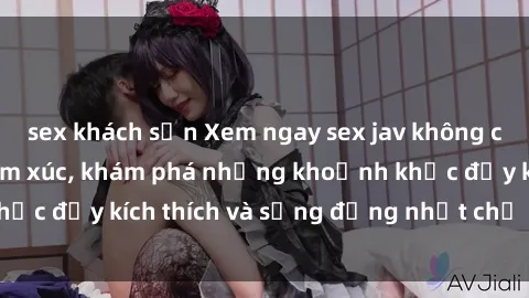 sex khách sạn Xem ngay sex jav không che để thỏa mãn cảm xúc, khám phá những khoảnh khắc đầy kích thích và sống động nhất chỉ trong click!
