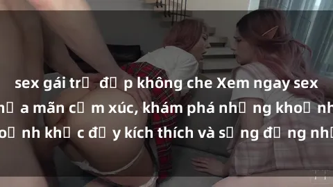 sex gái trẻ đẹp không che Xem ngay sex jav không che để thỏa mãn cảm xúc, khám phá những khoảnh khắc đầy kích thích và sống động nhất chỉ trong click!