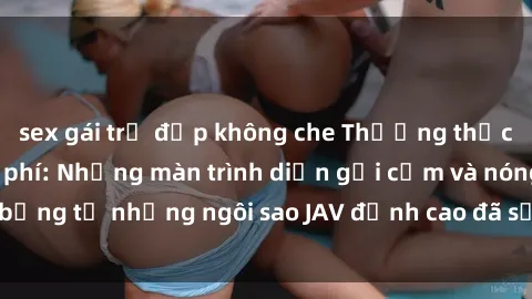 sex gái trẻ đẹp không che Thưởng thức sex JAV idol miễn phí: Những màn trình diễn gợi cảm và nóng bỏng từ những ngôi sao JAV đỉnh cao đã sẵn sàng để bạn khám phá.