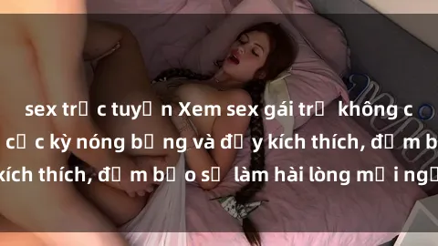 sex trực tuyến Xem sex gái trẻ không che hấp dẫn nhất, cực kỳ nóng bỏng và đầy kích thích, đảm bảo sẽ làm hài lòng mọi người!