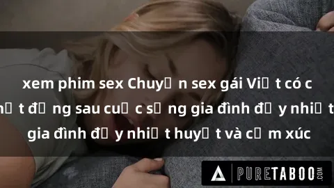 xem phim sex Chuyện sex gái Việt có chồng: Những bí mật đằng sau cuộc sống gia đình đầy nhiệt huyết và cảm xúc
