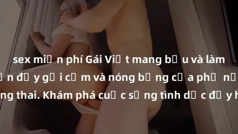 sex miễn phí Gái Việt mang bầu và làm tình: Màn trình diễn đầy gợi cảm và nóng bỏng của phụ nữ mang thai. Khám phá cuộc sống tình dục đầy hấp dẫn và mới lạ của họ!