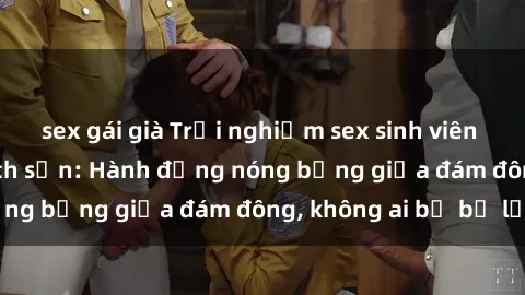 sex gái già Trải nghiệm sex sinh viên sôi động trong khách sạn: Hành động nóng bỏng giữa đám đông, không ai bị bỏ lỡ