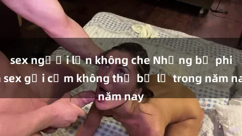 sex người lớn không che Những bộ phim sex gợi cảm không thể bỏ lỡ trong năm nay