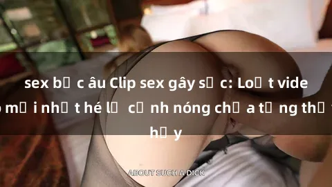 sex bắc âu Clip sex gây sốc: Loạt video mới nhất hé lộ cảnh nóng chưa từng thấy
