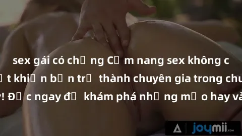 sex gái có chồng Cẩm nang sex không che: Những bí quyết khiến bạn trở thành chuyên gia trong chuyện ấy! Đọc ngay để khám phá những mẹo hay và bí quyết tình dục không che.