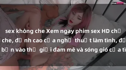 sex không che Xem ngay phim sex HD chất lượng cao không che, đỉnh cao của nghệ thuật làm tình, đưa bạn vào thế giới đam mê và sóng gió của tình yêu không giới hạn.