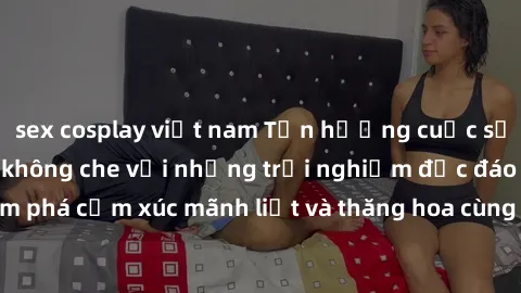 sex cosplay việt nam Tận hưởng cuộc sống tình dục online không che với những trải nghiệm độc đáo và mới lạ. Khám phá cảm xúc mãnh liệt và thăng hoa cùng đối tác tại các trang web chuyên nghiệp.