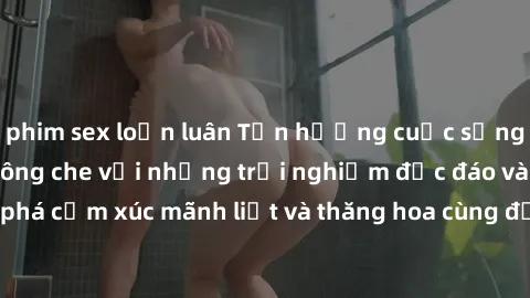 phim sex loạn luân Tận hưởng cuộc sống tình dục online không che với những trải nghiệm độc đáo và mới lạ. Khám phá cảm xúc mãnh liệt và thăng hoa cùng đối tác tại các trang web chuyên nghiệp.