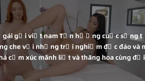 gái gọi việt nam Tận hưởng cuộc sống tình dục online không che với những trải nghiệm độc đáo và mới lạ. Khám phá cảm xúc mãnh liệt và thăng hoa cùng đối tác tại các trang web chuyên nghiệp.