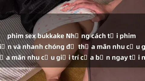 phim sex bukkake Những cách tải phim sex về máy đơn giản và nhanh chóng để thỏa mãn nhu cầu giải trí của bạn ngay tại nhà
