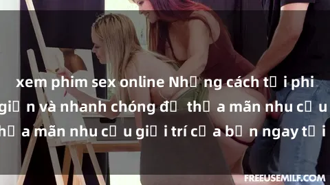 xem phim sex online Những cách tải phim sex về máy đơn giản và nhanh chóng để thỏa mãn nhu cầu giải trí của bạn ngay tại nhà