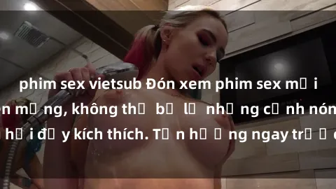 phim sex vietsub Đón xem phim sex mới nhất đang hot trên mạng, không thể bỏ lỡ những cảnh nóng hổi đầy kích thích. Tận hưởng ngay trước khi bị xoá chóng mặt!