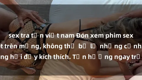 sex tra tấn việt nam Đón xem phim sex mới nhất đang hot trên mạng, không thể bỏ lỡ những cảnh nóng hổi đầy kích thích. Tận hưởng ngay trước khi bị xoá chóng mặt!