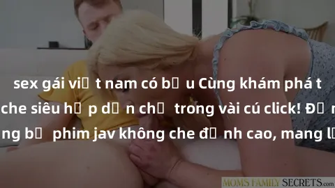 sex gái việt nam có bầu Cùng khám phá thế giới jav không che siêu hấp dẫn chỉ trong vài cú click! Đắm chìm trong những bộ phim jav không che đỉnh cao, mang lại trải nghiệm thú vị và đầy kích thích.