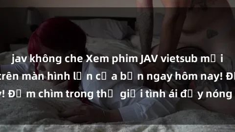 jav không che Xem phim JAV vietsub mới nhất và hấp dẫn trên màn hình lớn của bạn ngay hôm nay! Đắm chìm trong thế giới tình ái đầy nóng bỏng và kích thích.