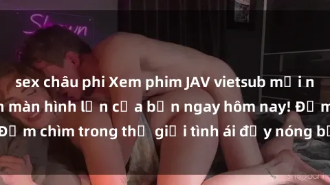 sex châu phi Xem phim JAV vietsub mới nhất và hấp dẫn trên màn hình lớn của bạn ngay hôm nay! Đắm chìm trong thế giới tình ái đầy nóng bỏng và kích thích.