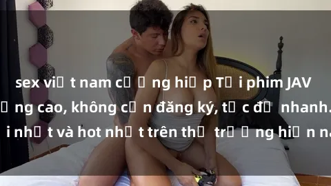 sex việt nam cưỡng hiếp Tải phim JAV miễn phí chất lượng cao, không cần đăng ký, tốc độ nhanh. Mới nhất và hot nhất trên thị trường hiện nay, cập nhật hàng ngày.