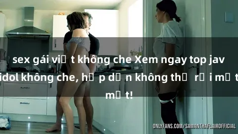 sex gái việt không che Xem ngay top jav idol không che, hấp dẫn không thể rời mắt!