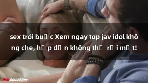 sex trói buộc Xem ngay top jav idol không che, hấp dẫn không thể rời mắt!