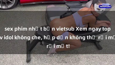 sex phim nhật bản vietsub Xem ngay top jav idol không che, hấp dẫn không thể rời mắt!