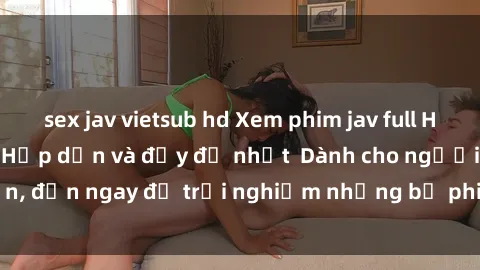 sex jav vietsub hd Xem phim jav full HD online miễn phí - Hấp dẫn và đầy đủ nhất  Dành cho người lớn, đến ngay để trải nghiệm những bộ phim hấp dẫn và hấp dẫn.