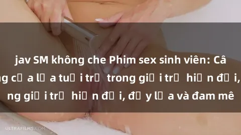 jav SM không che Phim sex sinh viên: Câu chuyện nóng bỏng của lứa tuổi trẻ trong giới trẻ hiện đại, đầy lửa và đam mê