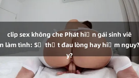clip sex không che Phát hiện gái sinh viên làm tình: Sự thật đau lòng hay hiểm nguy?