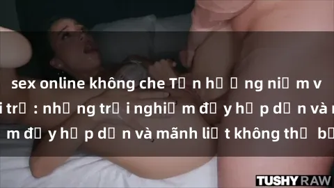 sex online không che Tận hưởng niềm vui của sex với gái trẻ: những trải nghiệm đầy hấp dẫn và mãnh liệt không thể bỏ lỡ