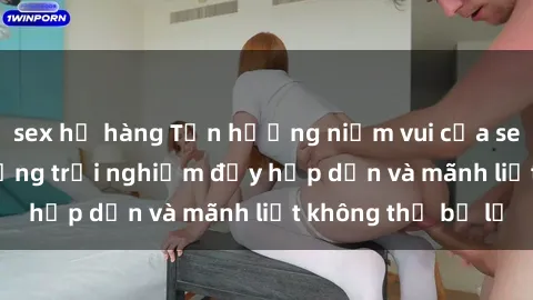 sex họ hàng Tận hưởng niềm vui của sex với gái trẻ: những trải nghiệm đầy hấp dẫn và mãnh liệt không thể bỏ lỡ